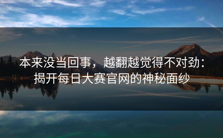 本来没当回事，越翻越觉得不对劲：揭开每日大赛官网的神秘面纱