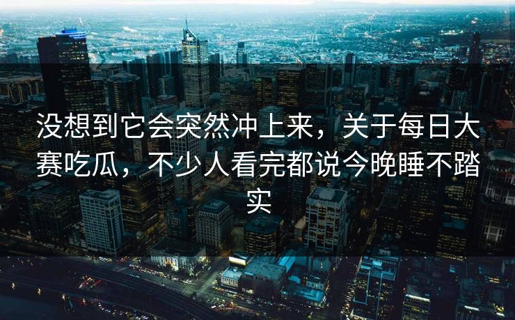 没想到它会突然冲上来，关于每日大赛吃瓜，不少人看完都说今晚睡不踏实