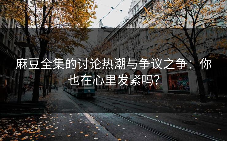 麻豆全集的讨论热潮与争议之争：你也在心里发紧吗？