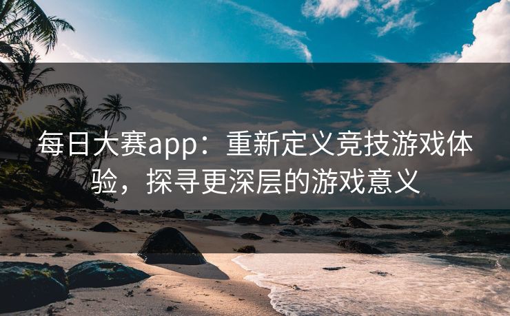 每日大赛app：重新定义竞技游戏体验，探寻更深层的游戏意义