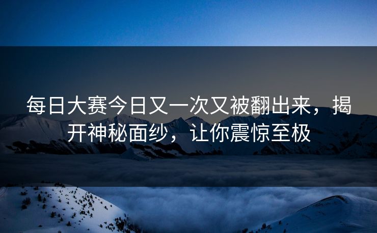 每日大赛今日又一次又被翻出来，揭开神秘面纱，让你震惊至极
