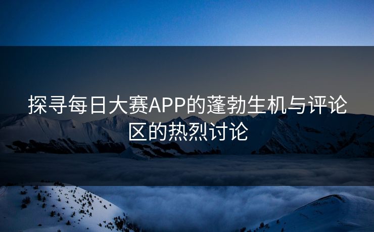 探寻每日大赛APP的蓬勃生机与评论区的热烈讨论
