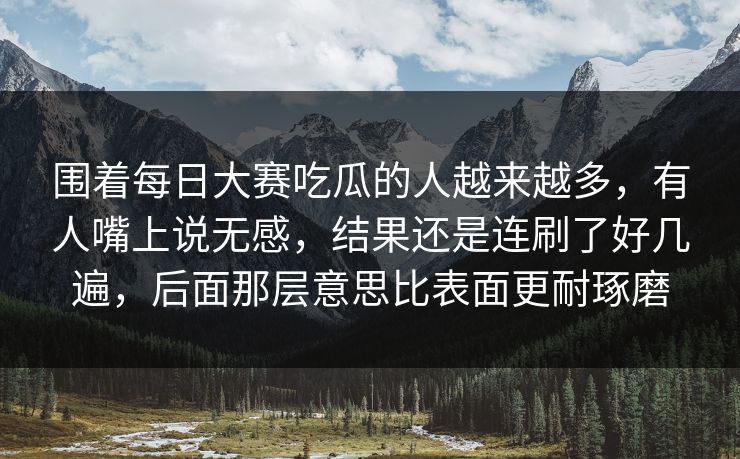 围着每日大赛吃瓜的人越来越多，有人嘴上说无感，结果还是连刷了好几遍，后面那层意思比表面更耐琢磨