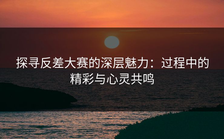 探寻反差大赛的深层魅力：过程中的精彩与心灵共鸣