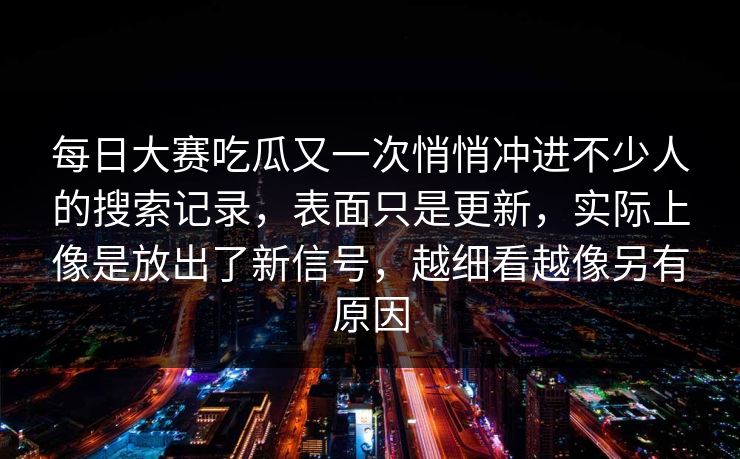 每日大赛吃瓜又一次悄悄冲进不少人的搜索记录，表面只是更新，实际上像是放出了新信号，越细看越像另有原因