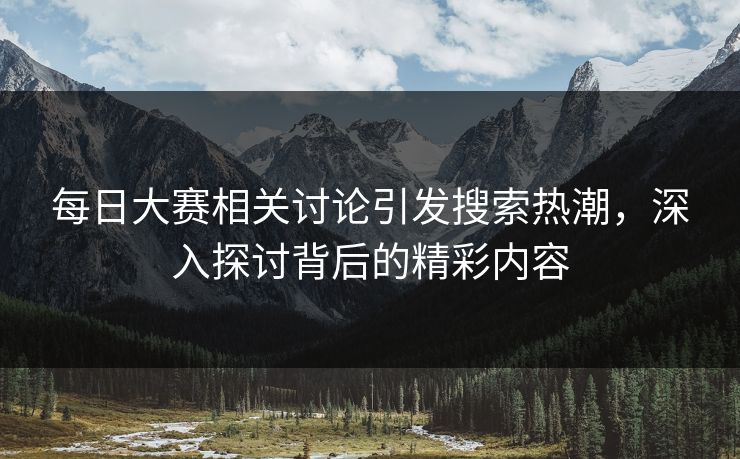 每日大赛相关讨论引发搜索热潮，深入探讨背后的精彩内容