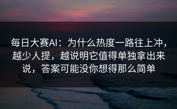 每日大赛AI：为什么热度一路往上冲，越少人提，越说明它值得单独拿出来说，答案可能没你想得那么简单