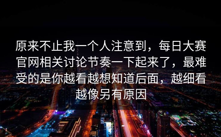 原来不止我一个人注意到，每日大赛官网相关讨论节奏一下起来了，最难受的是你越看越想知道后面，越细看越像另有原因