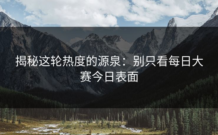 揭秘这轮热度的源泉：别只看每日大赛今日表面