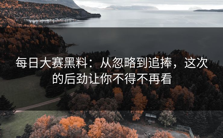 每日大赛黑料：从忽略到追捧，这次的后劲让你不得不再看