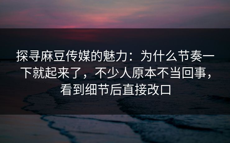 探寻麻豆传媒的魅力：为什么节奏一下就起来了，不少人原本不当回事，看到细节后直接改口