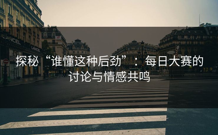 探秘“谁懂这种后劲”：每日大赛的讨论与情感共鸣