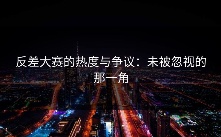 反差大赛的热度与争议：未被忽视的那一角