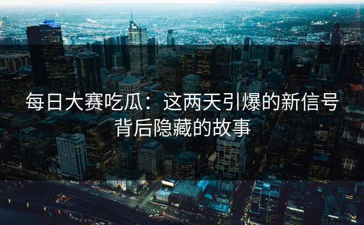 每日大赛吃瓜：这两天引爆的新信号背后隐藏的故事