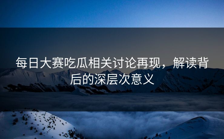 每日大赛吃瓜相关讨论再现，解读背后的深层次意义