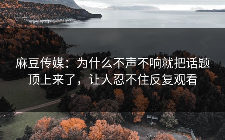 麻豆传媒：为什么不声不响就把话题顶上来了，让人忍不住反复观看