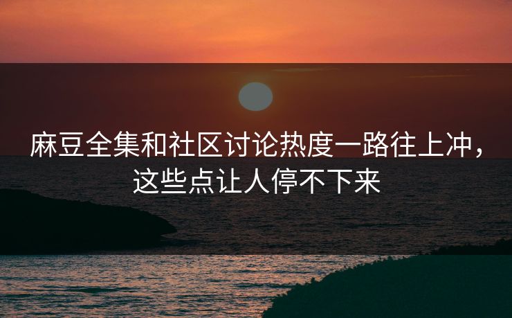 麻豆全集和社区讨论热度一路往上冲，这些点让人停不下来