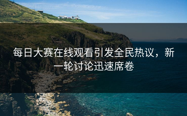 每日大赛在线观看引发全民热议，新一轮讨论迅速席卷
