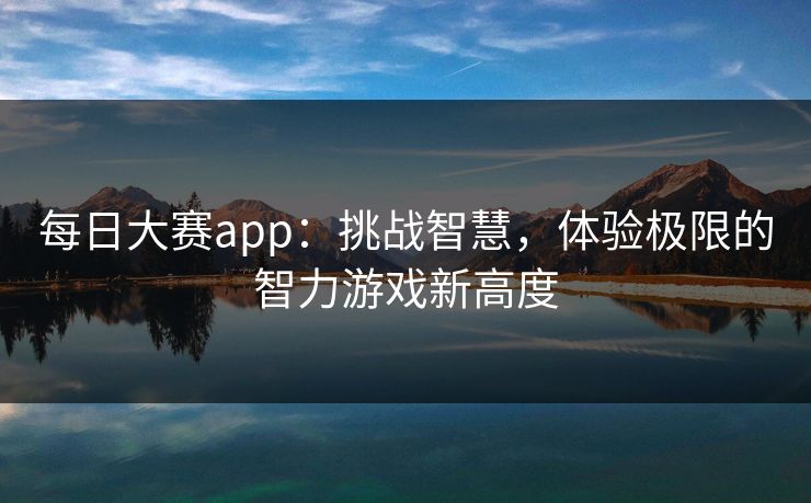 每日大赛app：挑战智慧，体验极限的智力游戏新高度
